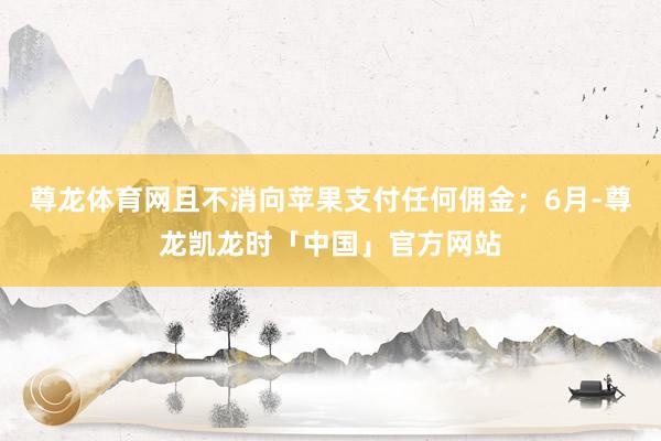 尊龙体育网且不消向苹果支付任何佣金；6月-尊龙凯龙时「中国」官方网站
