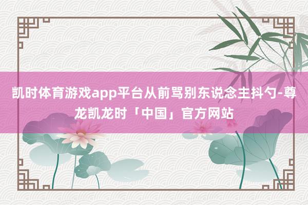 凯时体育游戏app平台从前骂别东说念主抖勺-尊龙凯龙时「中国」官方网站