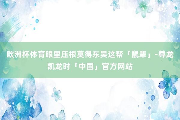 欧洲杯体育眼里压根莫得东吴这帮「鼠辈」-尊龙凯龙时「中国」官方网站