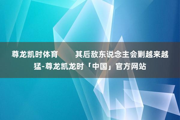 尊龙凯时体育 其后敌东说念主会剿越来越猛-尊龙凯龙时「中国」官方网站