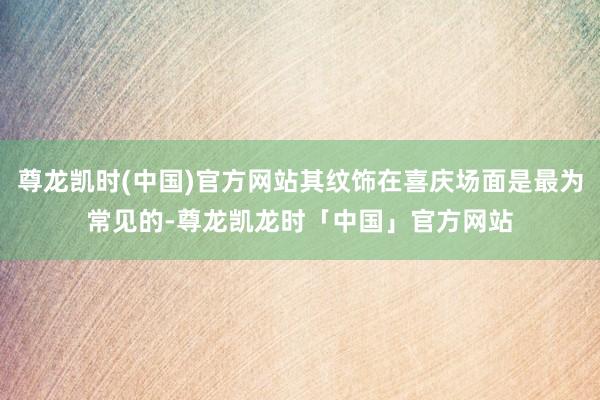 尊龙凯时(中国)官方网站其纹饰在喜庆场面是最为常见的-尊龙凯龙时「中国」官方网站
