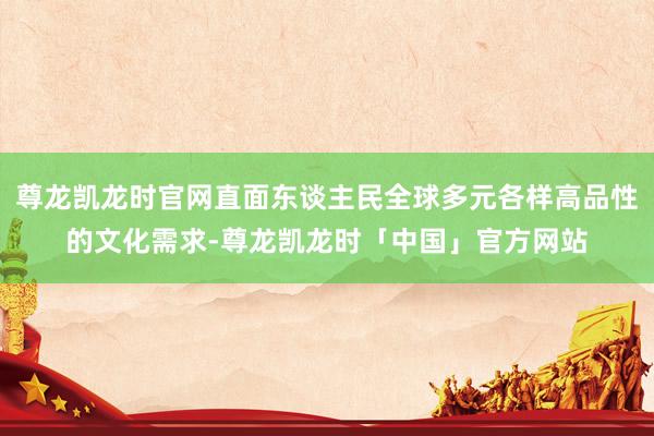 尊龙凯龙时官网直面东谈主民全球多元各样高品性的文化需求-尊龙凯龙时「中国」官方网站