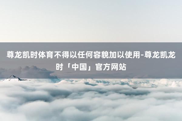 尊龙凯时体育不得以任何容貌加以使用-尊龙凯龙时「中国」官方网站