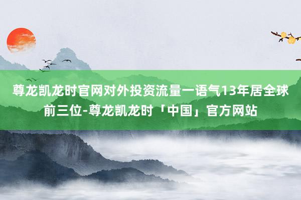 尊龙凯龙时官网对外投资流量一语气13年居全球前三位-尊龙凯龙时「中国」官方网站