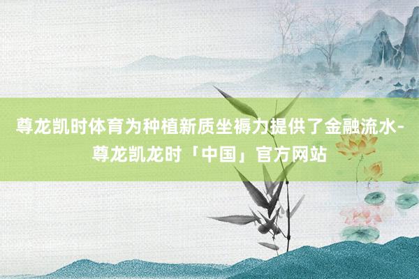 尊龙凯时体育为种植新质坐褥力提供了金融流水-尊龙凯龙时「中国」官方网站