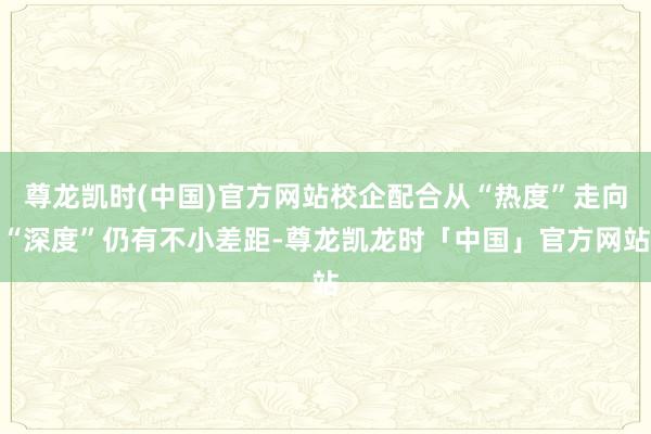 尊龙凯时(中国)官方网站校企配合从“热度”走向“深度”仍有不小差距-尊龙凯龙时「中国」官方网站