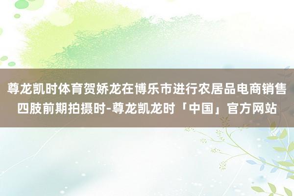 尊龙凯时体育贺娇龙在博乐市进行农居品电商销售四肢前期拍摄时-尊龙凯龙时「中国」官方网站