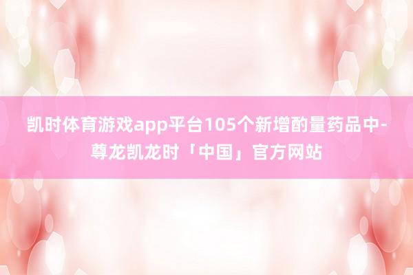 凯时体育游戏app平台105个新增酌量药品中-尊龙凯龙时「中国」官方网站