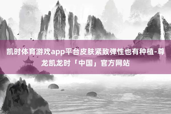 凯时体育游戏app平台皮肤紧致弹性也有种植-尊龙凯龙时「中国」官方网站