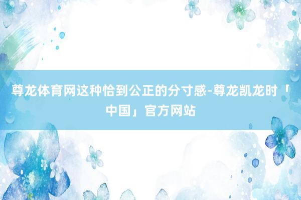 尊龙体育网这种恰到公正的分寸感-尊龙凯龙时「中国」官方网站