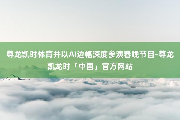 尊龙凯时体育并以AI边幅深度参演春晚节目-尊龙凯龙时「中国」官方网站