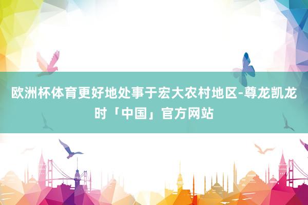 欧洲杯体育更好地处事于宏大农村地区-尊龙凯龙时「中国」官方网站