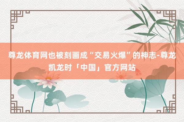 尊龙体育网也被刻画成“交易火爆”的神志-尊龙凯龙时「中国」官方网站