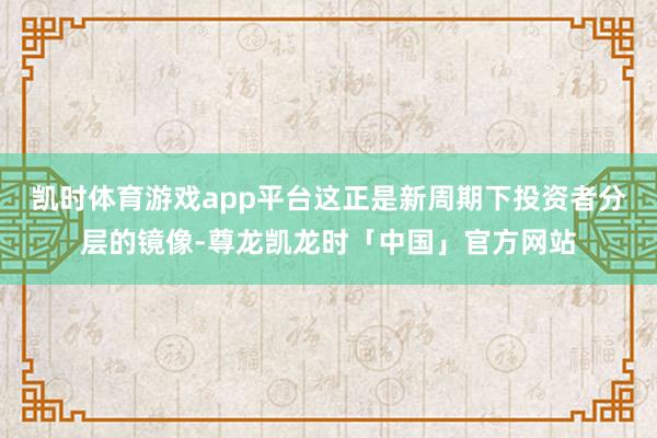 凯时体育游戏app平台这正是新周期下投资者分层的镜像-尊龙凯龙时「中国」官方网站