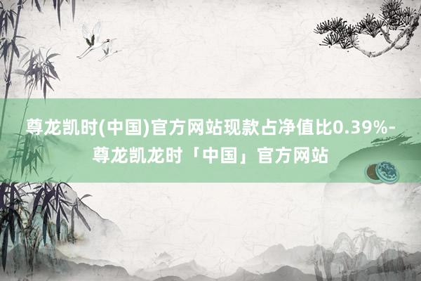 尊龙凯时(中国)官方网站现款占净值比0.39%-尊龙凯龙时「中国」官方网站