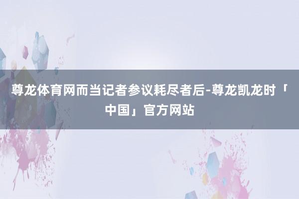 尊龙体育网而当记者参议耗尽者后-尊龙凯龙时「中国」官方网站